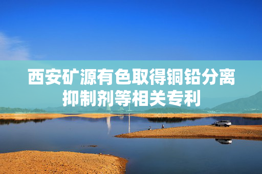 西安矿源有色取得铜铅分离抑制剂等相关专利