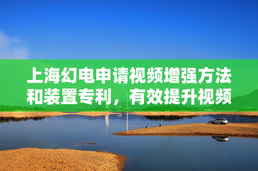 上海幻电申请视频增强方法和装置专利，有效提升视频增强效果