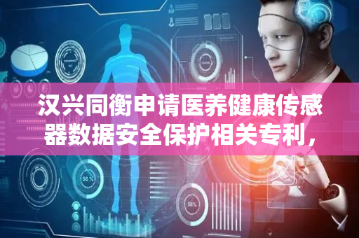 汉兴同衡申请医养健康传感器数据安全保护相关专利，对数据进行高效且安全的处理