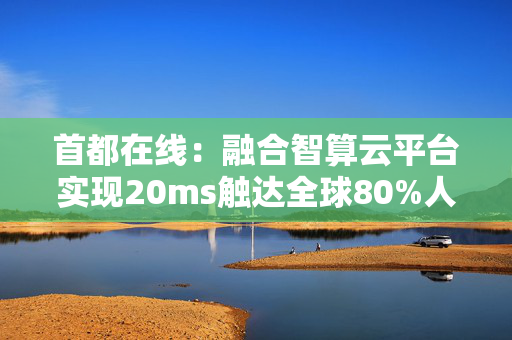 首都在线：融合智算云平台实现20ms触达全球80%人口