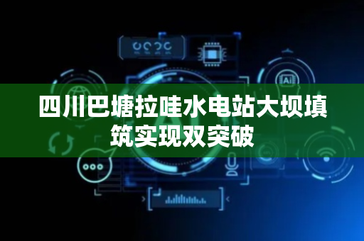 四川巴塘拉哇水电站大坝填筑实现双突破
