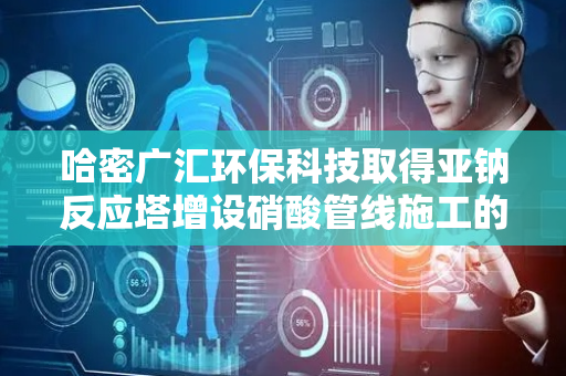 哈密广汇环保科技取得亚钠反应塔增设硝酸管线施工的支护结构专利，充分降低硝酸局部富集反应的风险