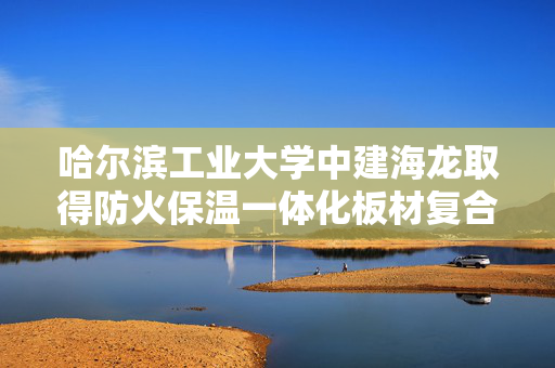 哈尔滨工业大学中建海龙取得防火保温一体化板材复合方法专利