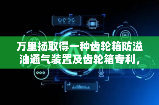 万里扬取得一种齿轮箱防溢油通气装置及齿轮箱专利，减少齿轮箱油液溢漏
