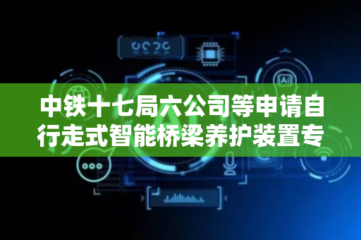 中铁十七局六公司等申请自行走式智能桥梁养护装置专利，可适配两种及以上防撞护栏