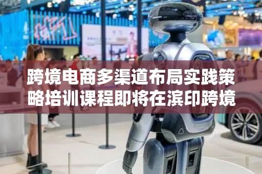 跨境电商多渠道布局实践策略培训课程即将在滨印跨境电商产业园举行