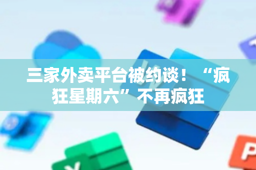 三家外卖平台被约谈！“疯狂星期六”不再疯狂