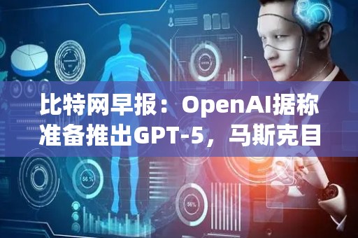 比特网早报：OpenAI据称准备推出GPT-5，马斯克目标每年为2万人植入芯片