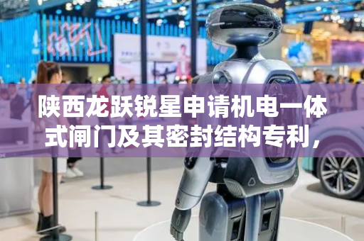 陕西龙跃锐星申请机电一体式闸门及其密封结构专利，提高密封装置的使用寿命
