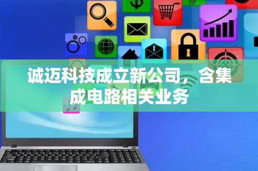 诚迈科技成立新公司，含集成电路相关业务