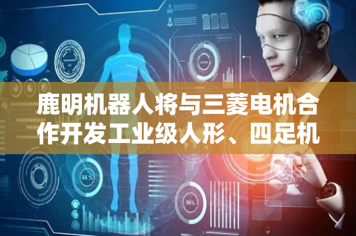 鹿明机器人将与三菱电机合作开发工业级人形、四足机器人核心组件