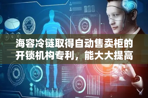 海容冷链取得自动售卖柜的开锁机构专利，能大大提高自动售卖柜的使用效果