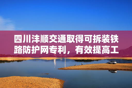 四川沣顺交通取得可拆装铁路防护网专利，有效提高工作效率