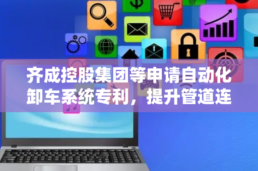 齐成控股集团等申请自动化卸车系统专利，提升管道连接稳定性