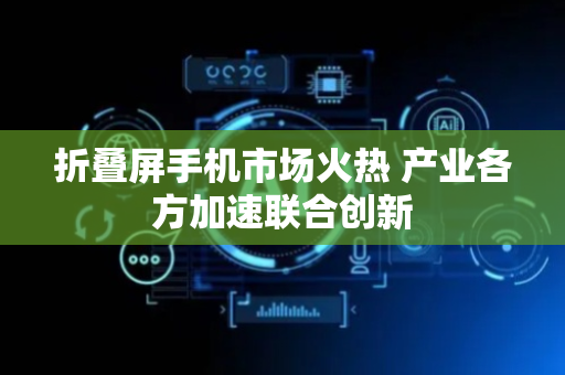 折叠屏手机市场火热 产业各方加速联合创新