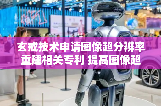 玄戒技术申请图像超分辨率重建相关专利 提高图像超分辨率重建的效率和精度