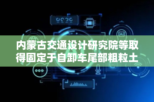 内蒙古交通设计研究院等取得固定于自卸车尾部粗粒土分选装置专利，减轻工作量