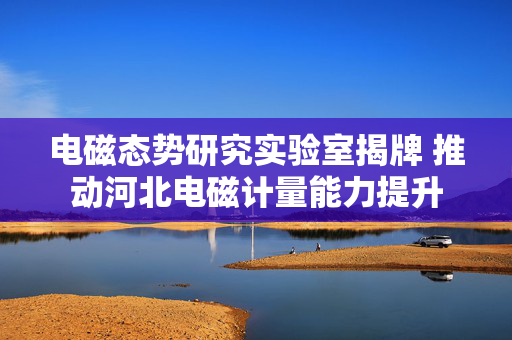 电磁态势研究实验室揭牌 推动河北电磁计量能力提升