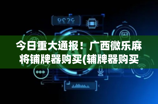 今日重大通报！广西微乐麻将铺牌器购买(辅牌器购买)