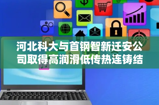 河北科大与首钢智新迁安公司取得高润滑低传热连铸结晶器保护渣相关专利