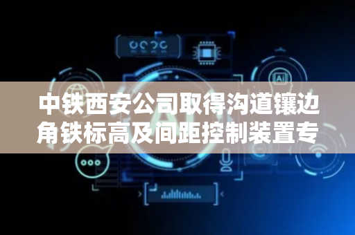 中铁西安公司取得沟道镶边角铁标高及间距控制装置专利，节省人力提高工作效率和施工精度
