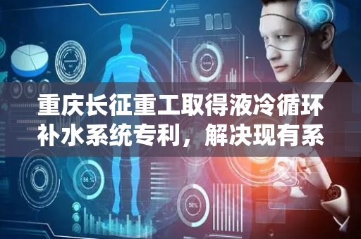 重庆长征重工取得液冷循环补水系统专利，解决现有系统补水不及时导致冷却效果差的技术问题