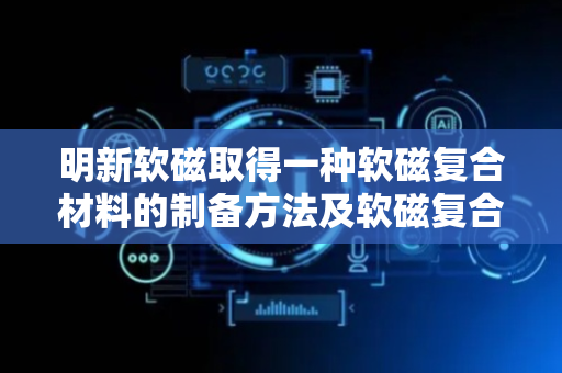 明新软磁取得一种软磁复合材料的制备方法及软磁复合材料专利