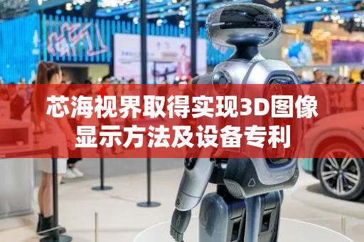 芯海视界取得实现3D图像显示方法及设备专利