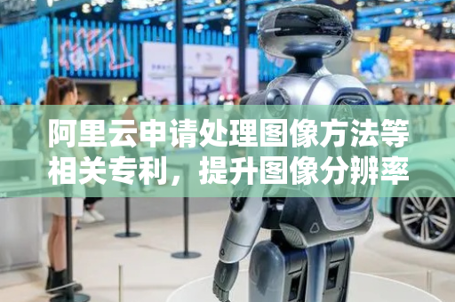 阿里云申请处理图像方法等相关专利，提升图像分辨率并设置特征权重