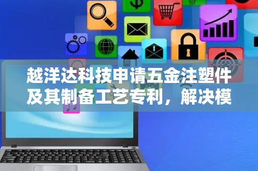 越洋达科技申请五金注塑件及其制备工艺专利，解决模具投入成本高问题