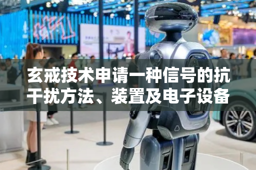 玄戒技术申请一种信号的抗干扰方法、装置及电子设备专利，实现对邻道干扰信号的抑制