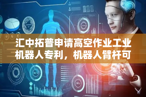 汇中拓普申请高空作业工业机器人专利，机器人臂杆可折叠