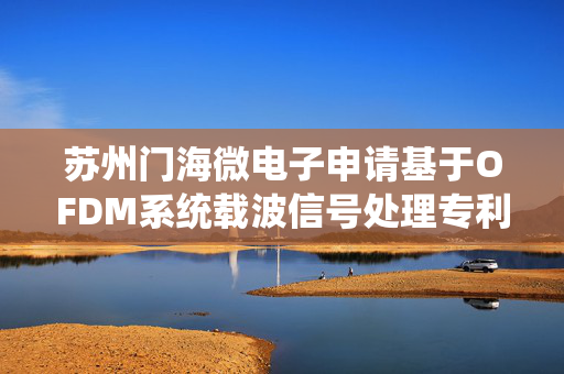 苏州门海微电子申请基于OFDM系统载波信号处理专利，实现冲激或脉冲噪声采样点的滤除