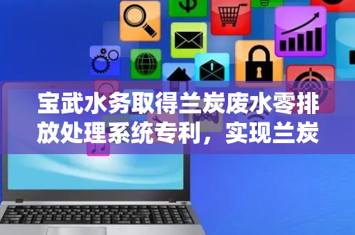 宝武水务取得兰炭废水零排放处理系统专利，实现兰炭废水的零排放的要求