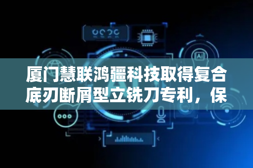 厦门慧联鸿疆科技取得复合底刃断屑型立铣刀专利，保证磨削的加工质量