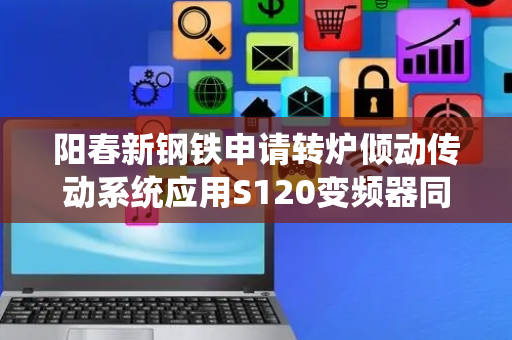 阳春新钢铁申请转炉倾动传动系统应用S120变频器同步控制方法专利，彻底解决多驱动不同步的问题