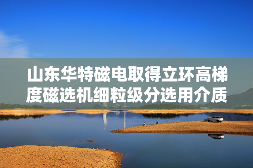 山东华特磁电取得立环高梯度磁选机细粒级分选用介质盒专利，提高细粒级矿物回收率