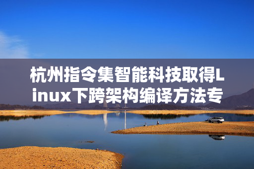 杭州指令集智能科技取得Linux下跨架构编译方法专利