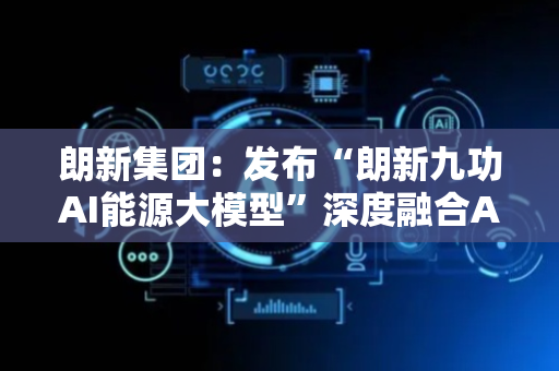 朗新集团：发布“朗新九功AI能源大模型”深度融合AI智能体技术