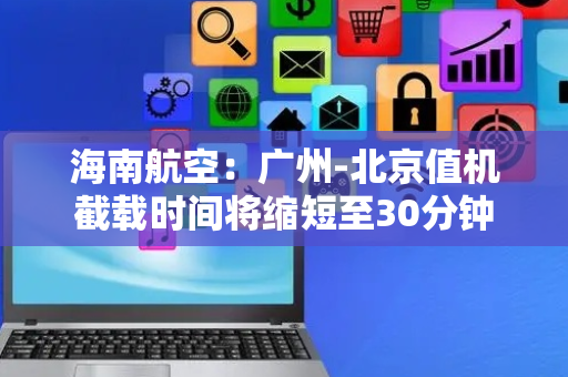 海南航空：广州-北京值机截载时间将缩短至30分钟