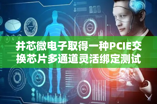 井芯微电子取得一种PCIE交换芯片多通道灵活绑定测试装置专利，快速搭建不同上行口和下行口的测试环境