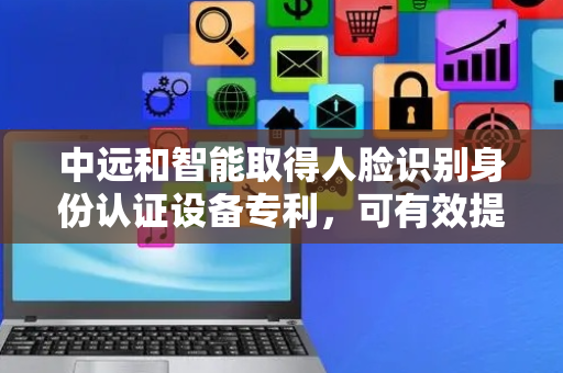 中远和智能取得人脸识别身份认证设备专利，可有效提高人脸识别仪识别的成功率