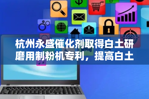 杭州永盛催化剂取得白土研磨用制粉机专利，提高白土颗料的均匀度