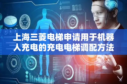 上海三菱电梯申请用于机器人充电的充电电梯调配方法专利，实现机器人因在电梯轿厢内充电而导致乘客乘梯体验下降的最小化