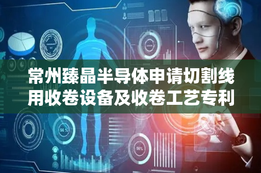 常州臻晶半导体申请切割线用收卷设备及收卷工艺专利，有效避免传统刚性张力机构因响应延迟导致的切割线过紧断裂或松弛堆积问题