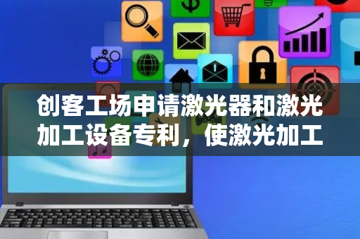 创客工场申请激光器和激光加工设备专利，使激光加工设备中调整激光焦点高度的过程更加轻便