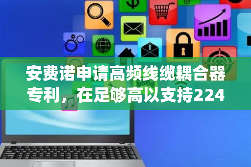 安费诺申请高频线缆耦合器专利，在足够高以支持224Gbp的频率下实现具有高信号完整性的高密度信号连接