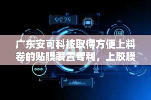 广东安可科技取得方便上料卷的贴膜装置专利，上胶膜卷方式简单