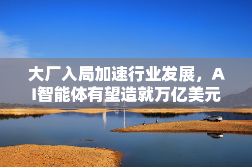 大厂入局加速行业发展，AI智能体有望造就万亿美元商机