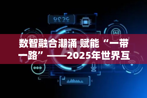 数智融合潮涌 赋能“一带一路”——2025年世界互联网大会数字丝路发展论坛观察